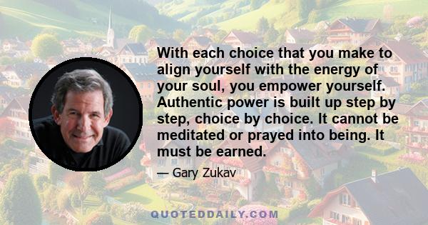 With each choice that you make to align yourself with the energy of your soul, you empower yourself. Authentic power is built up step by step, choice by choice. It cannot be meditated or prayed into being. It must be