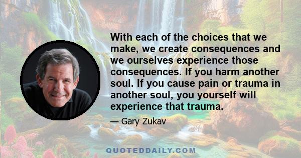 With each of the choices that we make, we create consequences and we ourselves experience those consequences. If you harm another soul. If you cause pain or trauma in another soul, you yourself will experience that