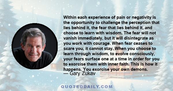 Within each experience of pain or negativity is the opportunity to challenge the perception that lies behind it, the fear that lies behind it, and choose to learn with wisdom. The fear will not vanish immediately, but