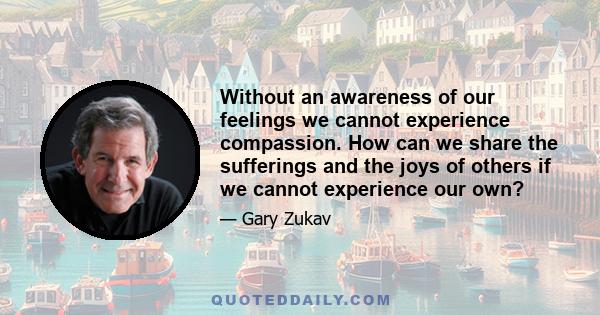 Without an awareness of our feelings we cannot experience compassion. How can we share the sufferings and the joys of others if we cannot experience our own?