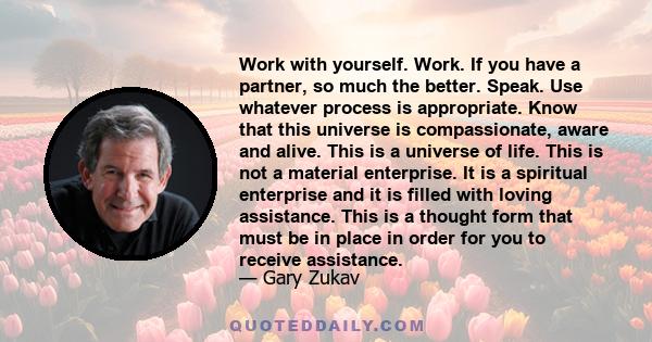 Work with yourself. Work. If you have a partner, so much the better. Speak. Use whatever process is appropriate. Know that this universe is compassionate, aware and alive. This is a universe of life. This is not a