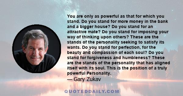 You are only as powerful as that for which you stand. Do you stand for more money in the bank and a bigger house? Do you stand for an attractive mate? Do you stand for imposing your way of thinking upon others? These