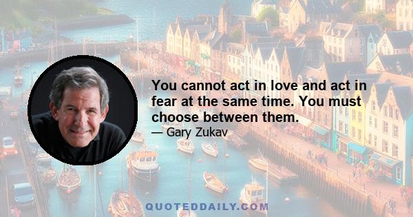 You cannot act in love and act in fear at the same time. You must choose between them.