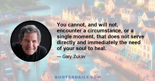 You cannot, and will not, encounter a circumstance, or a single moment, that does not serve directly and immediately the need of your soul to heal.