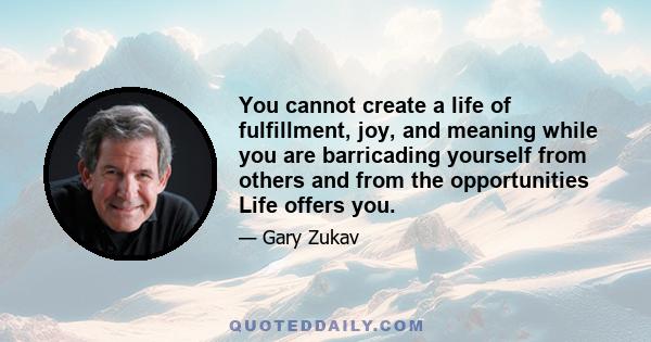 You cannot create a life of fulfillment, joy, and meaning while you are barricading yourself from others and from the opportunities Life offers you.