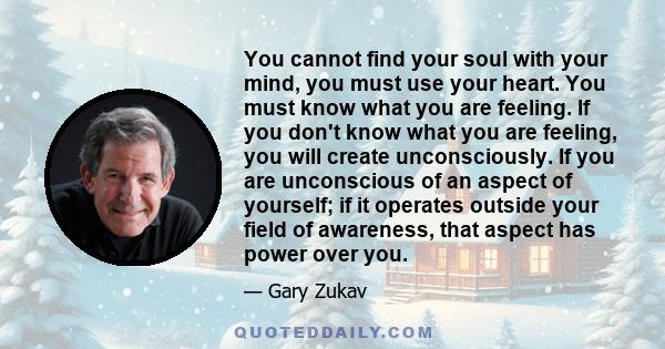 You cannot find your soul with your mind, you must use your heart. You must know what you are feeling. If you don't know what you are feeling, you will create unconsciously. If you are unconscious of an aspect of