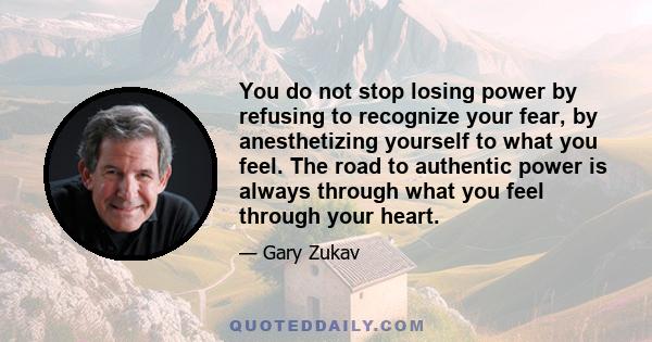 You do not stop losing power by refusing to recognize your fear, by anesthetizing yourself to what you feel. The road to authentic power is always through what you feel through your heart.