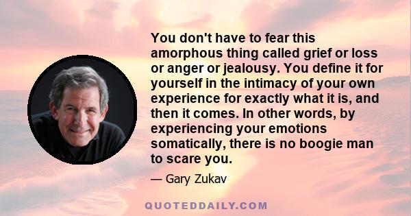 You don't have to fear this amorphous thing called grief or loss or anger or jealousy. You define it for yourself in the intimacy of your own experience for exactly what it is, and then it comes. In other words, by