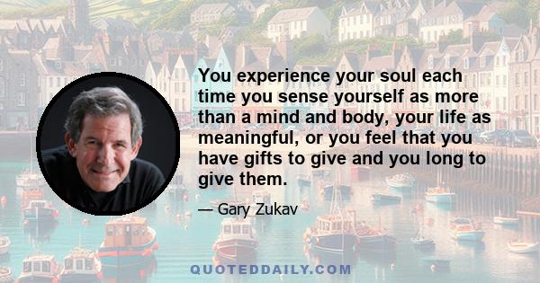 You experience your soul each time you sense yourself as more than a mind and body, your life as meaningful, or you feel that you have gifts to give and you long to give them.