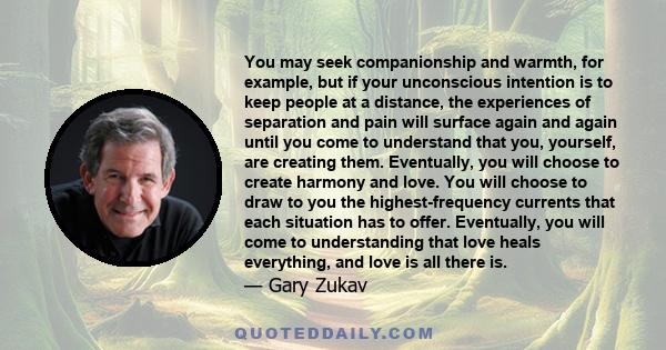 You may seek companionship and warmth, for example, but if your unconscious intention is to keep people at a distance, the experiences of separation and pain will surface again and again until you come to understand