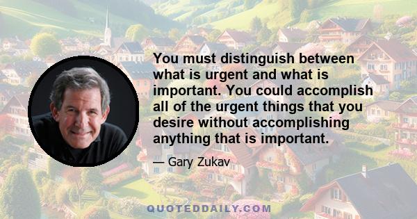 You must distinguish between what is urgent and what is important. You could accomplish all of the urgent things that you desire without accomplishing anything that is important.