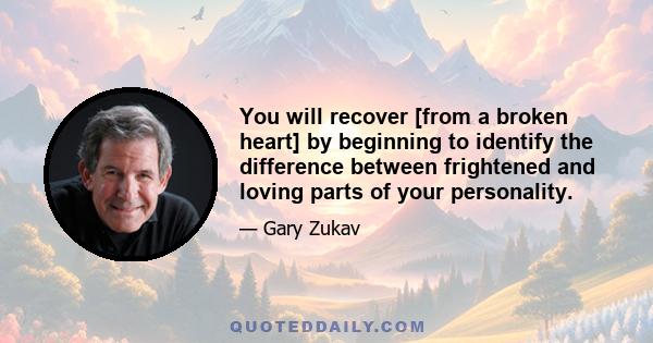 You will recover [from a broken heart] by beginning to identify the difference between frightened and loving parts of your personality.