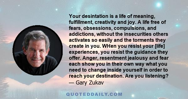 Your desintation is a life of meaning, fulfillment, creativity and joy. A life free of fears, obsessions, compulsions, and addictions, without the insecurities others activates so easily and the torments they create in