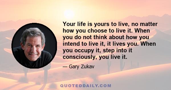 Your life is yours to live, no matter how you choose to live it. When you do not think about how you intend to live it, it lives you. When you occupy it, step into it consciously, you live it.