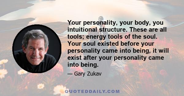 Your personality, your body, you intuitional structure. These are all tools; energy tools of the soul. Your soul existed before your personality came into being, it will exist after your personality came into being.