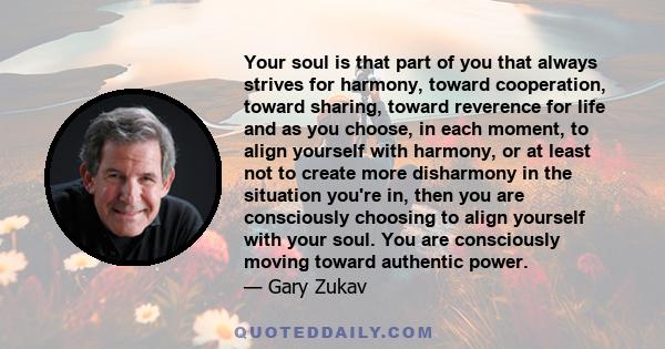 Your soul is that part of you that always strives for harmony, toward cooperation, toward sharing, toward reverence for life and as you choose, in each moment, to align yourself with harmony, or at least not to create