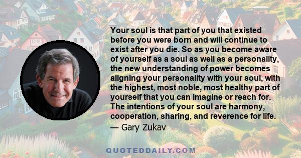 Your soul is that part of you that existed before you were born and will continue to exist after you die. [It] is immortal. You are a powerful and creative compassionate and loving spirit that has entered the Earth