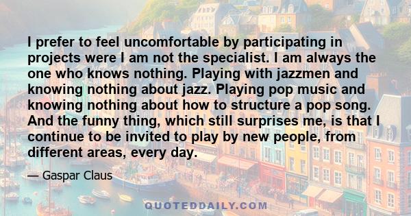 I prefer to feel uncomfortable by participating in projects were I am not the specialist. I am always the one who knows nothing. Playing with jazzmen and knowing nothing about jazz. Playing pop music and knowing nothing 