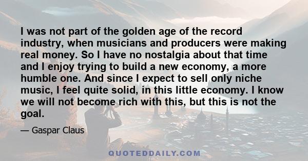 I was not part of the golden age of the record industry, when musicians and producers were making real money. So I have no nostalgia about that time and I enjoy trying to build a new economy, a more humble one. And