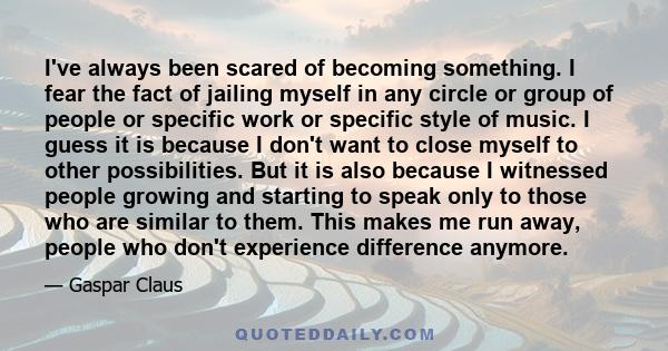 I've always been scared of becoming something. I fear the fact of jailing myself in any circle or group of people or specific work or specific style of music. I guess it is because I don't want to close myself to other