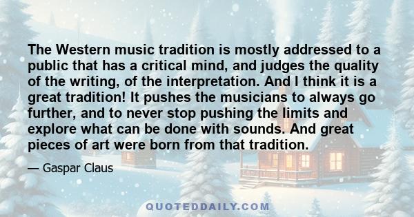 The Western music tradition is mostly addressed to a public that has a critical mind, and judges the quality of the writing, of the interpretation. And I think it is a great tradition! It pushes the musicians to always