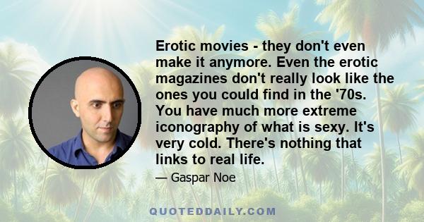 Erotic movies - they don't even make it anymore. Even the erotic magazines don't really look like the ones you could find in the '70s. You have much more extreme iconography of what is sexy. It's very cold. There's