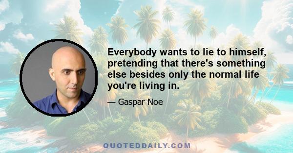 Everybody wants to lie to himself, pretending that there's something else besides only the normal life you're living in.