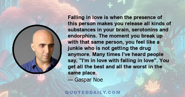 Falling in love is when the presence of this person makes you release all kinds of substances in your brain, serotonins and endorphins. The moment you break up with that same person, you feel like a junkie who is not