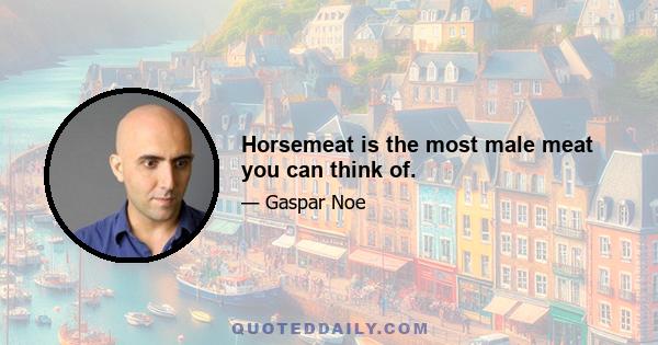 Horsemeat is the most male meat you can think of.