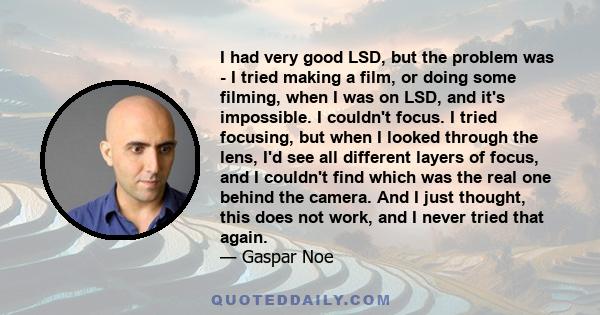 I had very good LSD, but the problem was - I tried making a film, or doing some filming, when I was on LSD, and it's impossible. I couldn't focus. I tried focusing, but when I looked through the lens, I'd see all