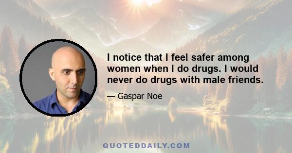 I notice that I feel safer among women when I do drugs. I would never do drugs with male friends.