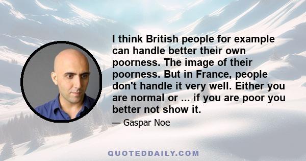 I think British people for example can handle better their own poorness. The image of their poorness. But in France, people don't handle it very well. Either you are normal or ... if you are poor you better not show it.