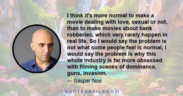 I think it's more normal to make a movie dealing with love, sexual or not, than to make movies about bank robberies, which very rarely happen in real life. So I would say the problem is not what some people feel is