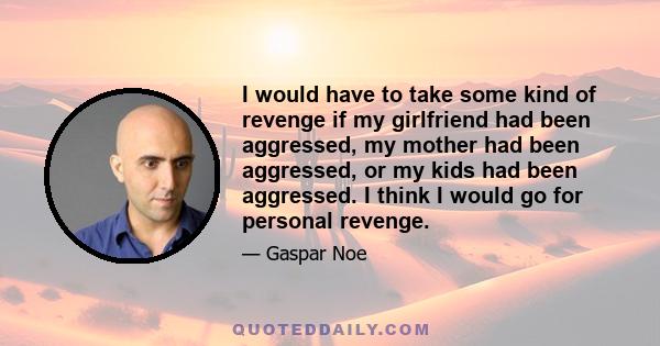 I would have to take some kind of revenge if my girlfriend had been aggressed, my mother had been aggressed, or my kids had been aggressed. I think I would go for personal revenge.