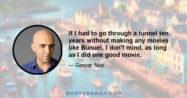 If I had to go through a tunnel ten years without making any movies like Bunuel, I don't mind, as long as I did one good movie.