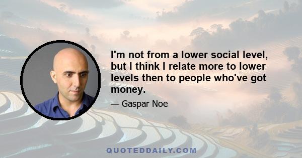 I'm not from a lower social level, but I think I relate more to lower levels then to people who've got money.