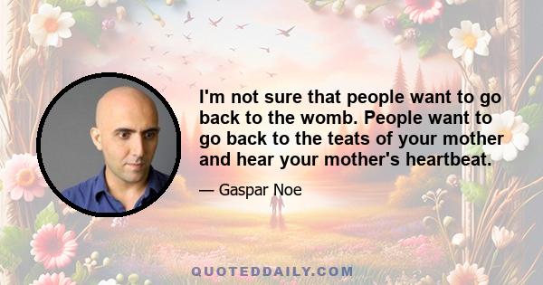 I'm not sure that people want to go back to the womb. People want to go back to the teats of your mother and hear your mother's heartbeat.