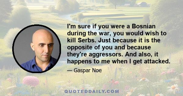 I'm sure if you were a Bosnian during the war, you would wish to kill Serbs. Just because it is the opposite of you and because they're aggressors. And also, it happens to me when I get attacked.