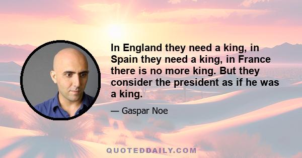 In England they need a king, in Spain they need a king, in France there is no more king. But they consider the president as if he was a king.