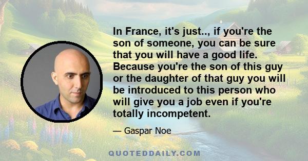 In France, it's just.., if you're the son of someone, you can be sure that you will have a good life. Because you're the son of this guy or the daughter of that guy you will be introduced to this person who will give