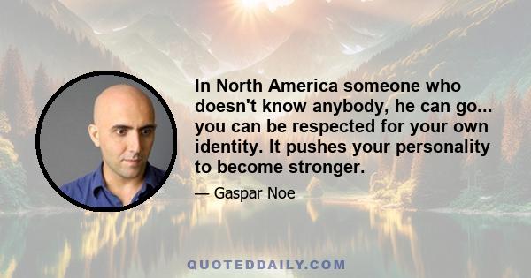 In North America someone who doesn't know anybody, he can go... you can be respected for your own identity. It pushes your personality to become stronger.