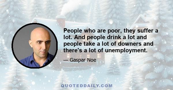 People who are poor, they suffer a lot. And people drink a lot and people take a lot of downers and there's a lot of unemployment.