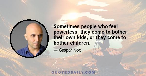 Sometimes people who feel powerless, they come to bother their own kids, or they come to bother children.