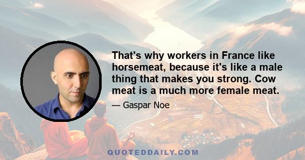 That's why workers in France like horsemeat, because it's like a male thing that makes you strong. Cow meat is a much more female meat.