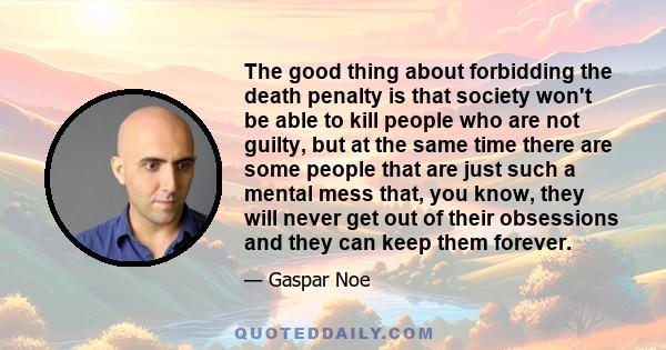 The good thing about forbidding the death penalty is that society won't be able to kill people who are not guilty, but at the same time there are some people that are just such a mental mess that, you know, they will