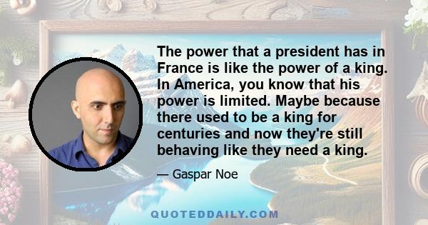 The power that a president has in France is like the power of a king. In America, you know that his power is limited. Maybe because there used to be a king for centuries and now they're still behaving like they need a