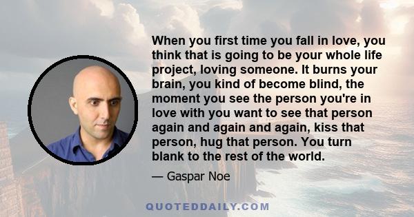 When you first time you fall in love, you think that is going to be your whole life project, loving someone. It burns your brain, you kind of become blind, the moment you see the person you're in love with you want to