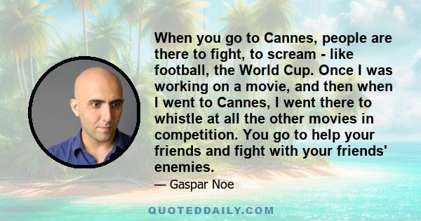 When you go to Cannes, people are there to fight, to scream - like football, the World Cup. Once I was working on a movie, and then when I went to Cannes, I went there to whistle at all the other movies in competition.