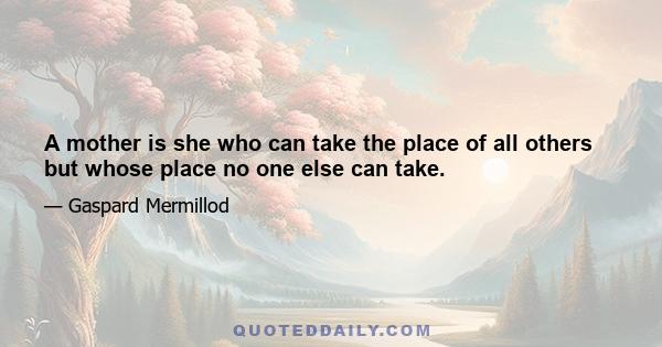 A mother is she who can take the place of all others but whose place no one else can take.