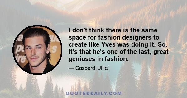 I don't think there is the same space for fashion designers to create like Yves was doing it. So, it's that he's one of the last, great geniuses in fashion.